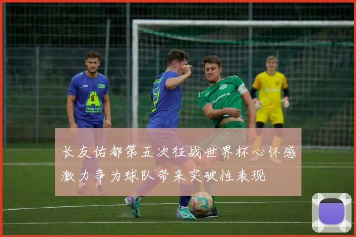 长友佑都第五次征战世界杯心怀感激力争为球队带来突破性表现