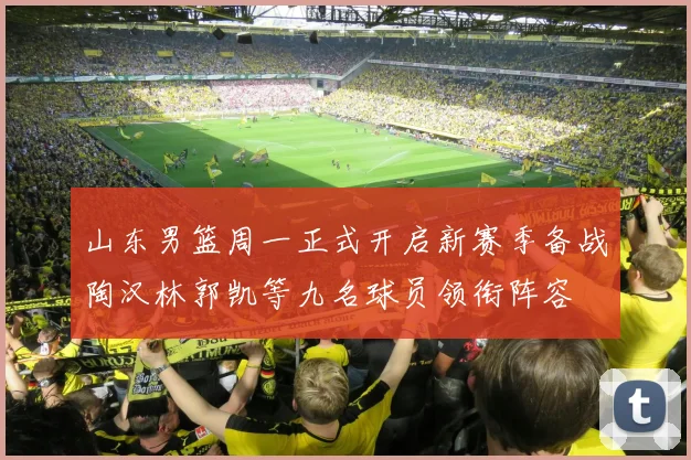 山东男篮周一正式开启新赛季备战陶汉林郭凯等九名球员领衔阵容