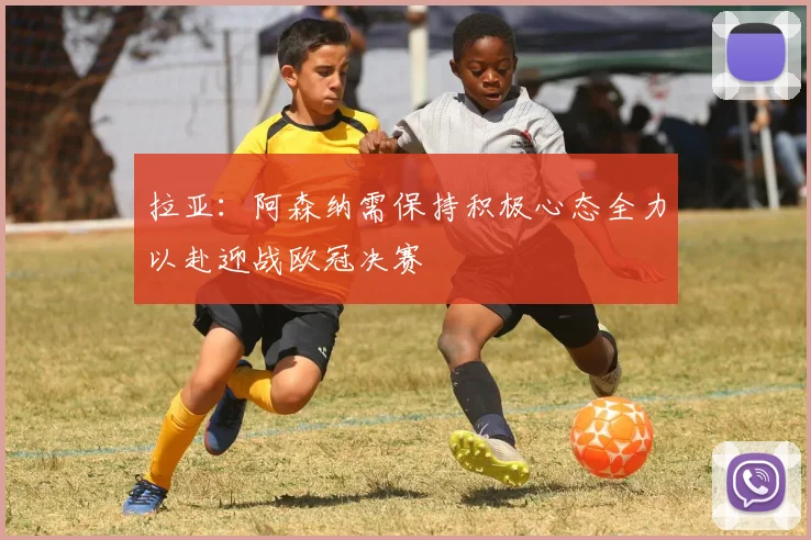 拉亚：阿森纳需保持积极心态全力以赴迎战欧冠决赛