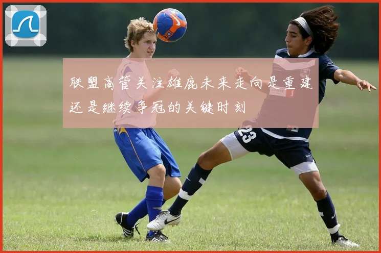 联盟高管关注雄鹿未来走向是重建还是继续争冠的关键时刻