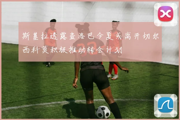 斯基拉透露查洛巴今夏或离开切尔西科莫积极推动转会计划