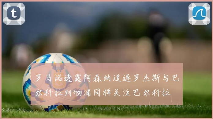罗马诺透露阿森纳追逐罗杰斯与巴尔科拉利物浦同样关注巴尔科拉
