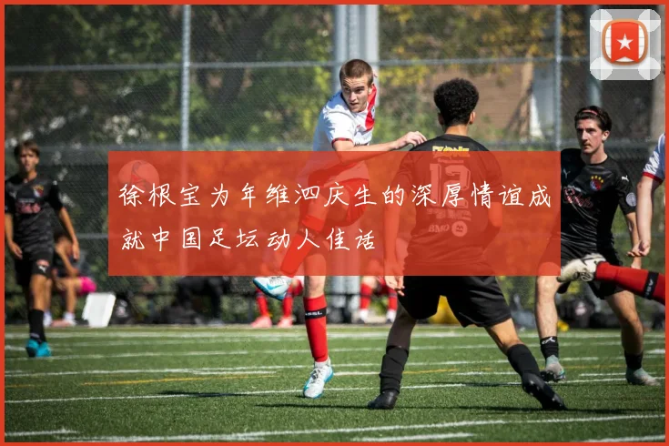 徐根宝为年维泗庆生的深厚情谊成就中国足坛动人佳话