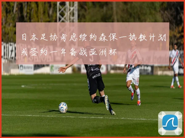 日本足协考虑续约森保一执教计划或签约一年备战亚洲杯