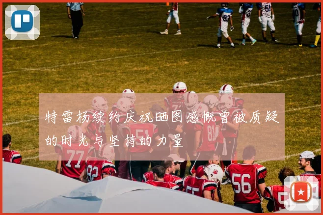 特雷杨续约庆祝晒图感慨曾被质疑的时光与坚持的力量