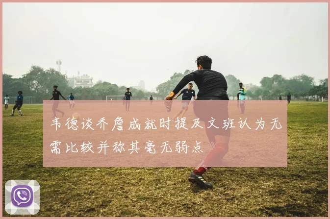 韦德谈乔詹成就时提及文班认为无需比较并称其毫无弱点
