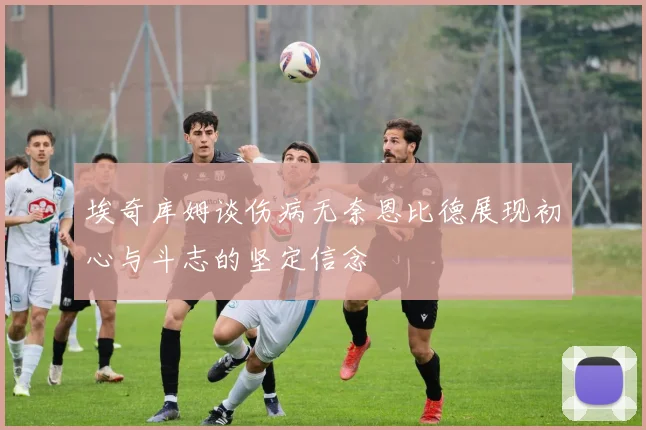 埃奇库姆谈伤病无奈恩比德展现初心与斗志的坚定信念