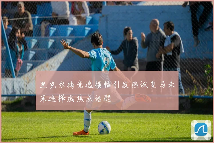 里克尔梅竞选横幅引发热议皇马未来选择成焦点话题