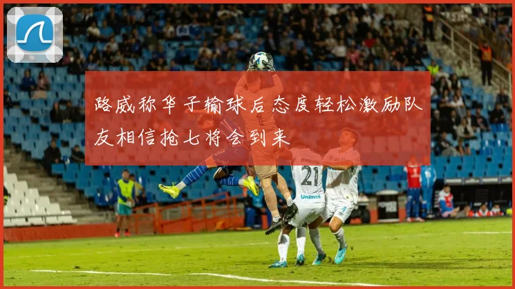路威称华子输球后态度轻松激励队友相信抢七将会到来