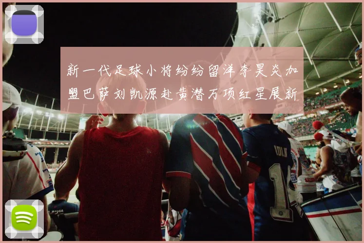 新一代足球小将纷纷留洋李昊炎加盟巴萨刘凯源赴黄潜万项红星展新希望