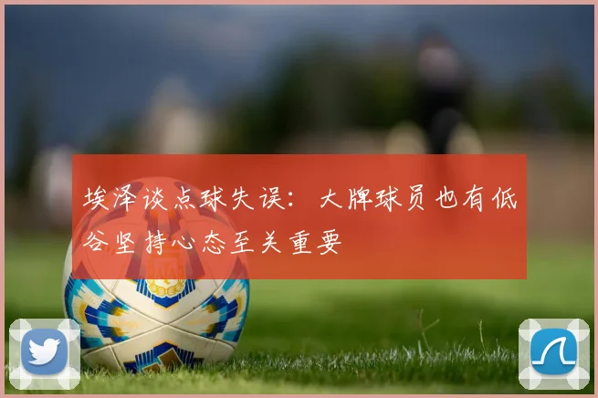 埃泽谈点球失误：大牌球员也有低谷坚持心态至关重要