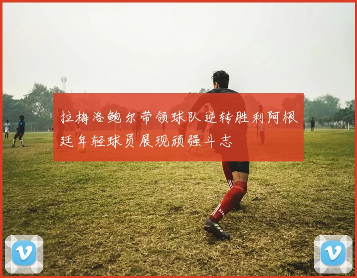 拉梅洛鲍尔带领球队逆转胜利阿根廷年轻球员展现顽强斗志