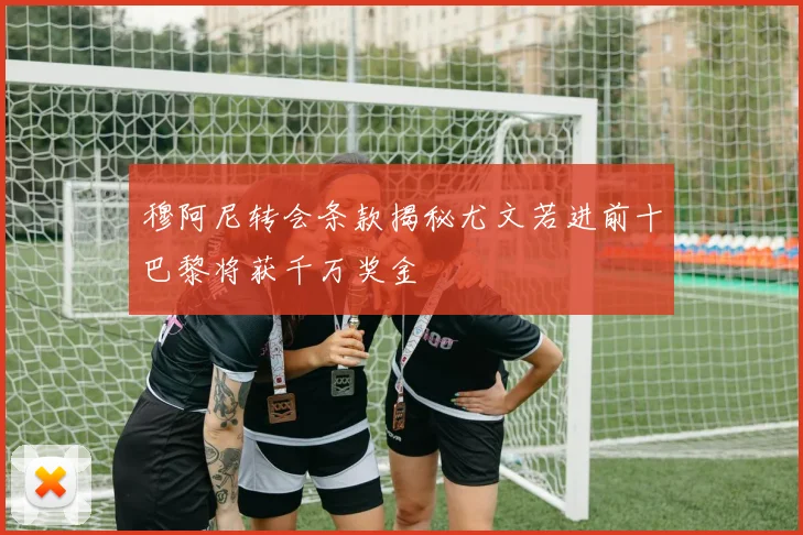 穆阿尼转会条款揭秘尤文若进前十巴黎将获千万奖金