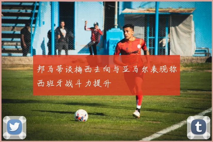 邦马蒂谈梅西去向与亚马尔表现称西班牙战斗力提升