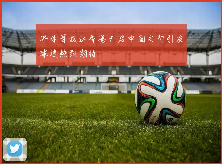 字母哥抵达香港开启中国之行引发球迷热烈期待