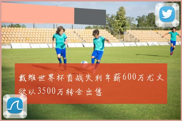 戴维世界杯首战失利年薪600万尤文欲以3500万转会出售